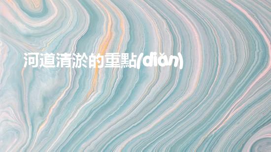 河道清淤的重點(diǎn)難點(diǎn)清淤工程的秘密：如何選擇最優(yōu)方案提升施工效率？